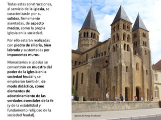 Todas estas construcciones,
al servicio de la Iglesia, se
caracterizarán por su
solidez, firmemente
asentadas, de aspecto
macizo, como la propia
Iglesia en la sociedad.
Por ello estarán realizadas
con piedra de sillería, bien
labrada y sustentadas por
imponentes muros.
Monasterios e iglesias se
convertirán en muestra del
poder de la iglesia en la
sociedad feudal y se
emplearán también, de
modo didáctico, como
elementos de
adoctrinamiento de las
verdades esenciales de la fe
(y de la estabilidad y
fundamento religioso de la
sociedad feudal). Iglesia de Paray-le-Monial
 