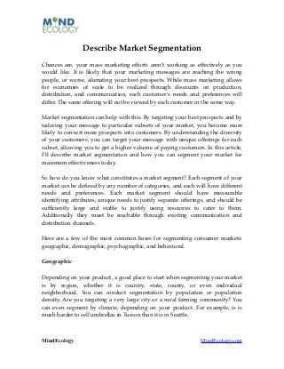Describe Market Segmentation
Chances are, your mass marketing efforts aren’t working as effectively as you
would like. It is likely that your marketing messages are reaching the wrong
people, or worse, alienating your best prospects. While mass marketing allows
for economies of scale to be realized through discounts on production,
distribution, and communication, each customer’s needs and preferences will
differ. The same offering will not be viewed by each customer in the same way.

Market segmentation can help with this. By targeting your best prospects and by
tailoring your message to particular subsets of your market, you become more
likely to convert more prospects into customers. By understanding the diversity
of your customers, you can target your message with unique offerings for each
subset, allowing you to get a higher volume of paying customers. In this article,
I’ll describe market segmentation and how you can segment your market for
maximum effectiveness today.

So how do you know what constitutes a market segment? Each segment of your
market can be deﬁned by any number of categories, and each will have different
needs and preferences. Each market segment should have measurable
identifying attributes, unique needs to justify separate offerings, and should be
sufﬁciently large and stable to justify using resources to cater to them.
Additionally they must be reachable through existing communication and
distribution channels.

Here are a few of the most common bases for segmenting consumer markets:
geographic, demographic, psychographic, and behavioral.

Geographic

Depending on your product, a good place to start when segmenting your market
is by region, whether it is country, state, county, or even individual
neighborhood. You can conduct segmentation by population or population
density. Are you targeting a very large city or a rural farming community? You
can even segment by climate, depending on your product. For example, is is
much harder to sell umbrellas in Tucson than it is in Seattle.



MindEcology                                                     MindEcology.com
 