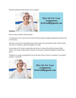 Describe methods of heat transfer. Give examples.
Solution
there are three methods of Heat transfer
1) conduction ex:if we put one end of metal rod into furnace at higher temperature and other end
at room temp.
then after some time we found that temp of other end is also incresed this mode of heat transfer
is known as conduction {generally happens in solids}
2)convection ex:if we take a metal body and we put it in steam flow then the temp of body
increses .this mode of heat transfer is known as convection {generally happens in liquids and
gases}
3)radiation ex:energy comming from sun in the form of rays is known as radiation.{no material
medium is required}
 