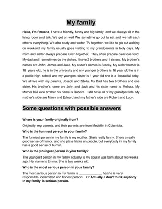 My family
Hello, I’m Roxana, l have a friendly, funny and big family, and we always sit in the
living room and talk. We get on well We sometime go out to eat and we tell each
other’s everything. We also study and watch TV together, we like to go out walking
on weekend my family usually goes visiting to my grandparents in holy days. My
mom and sister always prepare lunch together. They often prepare delicious food.
My dad and I sometimes do the dishes. I have 2 brothers and 1 sisters. My brother´s
names are John, James and Jake. My sister’s names is Stacey. My older brother is
18 years old, he is in the university and my younger brothers is 16 year old he is in
a public high school and my youngest sister is 1 year old she is a beautiful baby.
We all live with my parents, Joseph and Stella. My Dad has two brothers and one
sister. His brother’s name are John and Jack and his sister name is Melissa. My
Mother has one brother his name is Robert. I still have all of my grandparents. My
mother’s side are Marry and Edward and my father’s side are Robert and Lucy.
Some questions with possible answers
Where is your family originally from?
Originally, my parents, and their parents are from Medellin in Colombia.
Who is the funniest person in your family?
The funniest person in my family is my mother. She's really funny. She’s a really
good sense of humor, and she plays tricks on people, but everybody in my family
has a good sense of humor.
Who is the youngest person in your family?
The youngest person in my family actually is my cousin was born about two weeks
ago. Her name is Emma. She is two weeks old.
Who is the most serious person in your family?
The most serious person in my family is _____________ he/she is very
responsible, committed and honest person. Or Actually, I don't think anybody
in my family is serious person.
 