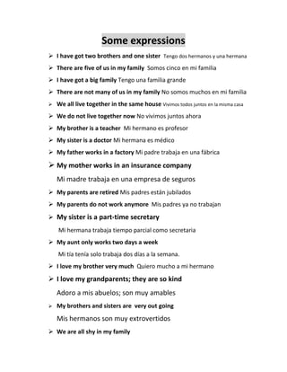 Some expressions
 I have got two brothers and one sister Tengo dos hermanos y una hermana
 There are five of us in my family Somos cinco en mi familia
 I have got a big family Tengo una familia grande
 There are not many of us in my family No somos muchos en mi familia
 We all live together in the same house Vivimos todos juntos en la misma casa
 We do not live together now No vivimos juntos ahora
 My brother is a teacher Mi hermano es profesor
 My sister is a doctor Mi hermana es médico
 My father works in a factory Mi padre trabaja en una fábrica
 My mother works in an insurance company
Mi madre trabaja en una empresa de seguros
 My parents are retired Mis padres están jubilados
 My parents do not work anymore Mis padres ya no trabajan
 My sister is a part-time secretary
Mi hermana trabaja tiempo parcial como secretaria
 My aunt only works two days a week
Mi tía tenía solo trabaja dos días a la semana.
 I love my brother very much Quiero mucho a mi hermano
 I love my grandparents; they are so kind
Adoro a mis abuelos; son muy amables
 My brothers and sisters are very out going
Mis hermanos son muy extrovertidos
 We are all shy in my family
 