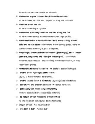 Somos todos bastante tímidos en mi familia
 My brother is quite tall with dark hair and brown eyes
Mi hermano es bastante alto con pelo oscuro y ojos marrones
 My sister is slim and fair
Mi hermana es delgada y rubia
 My brother is not very attractive. His hair is long and fair.
Mi hermano no es muy atractivo Tiene el pelo largo y rubio.
 My oldest brother is very handsome. He is a very strong, athletic
body and he likes sport - Mi hermano mayor es muy guapo. Tiene un
cuerpo fuerte y atlético y le gusta el deporte.
 My youngest sister is rather unattractive ( pretty ugly ). She is sixteen
years old, very skinny and she is got a lot of spots. - Mi hermana
menor es poco atractiva ( bastante fea ). Tiene dieciséis años, es muy
flaca y tiene granos.
 My father is fairly old-fashioned. - Mi padre es bastante antiguo.
 I am the oldest / youngest of the family.
Soy el / la mayor / menor de la familia.
 I am the second oldest in my family Soy el segundo de la familia
 I don’t have any brothers or sisters / No tengo hermanos
 I get on very well with nearly all my family
Me llevo bastante bien con casi toda mi familia
 I do not get on well with some of my brothers
No me llevo bien con algunos de mis hermanos
 We get on well - Nos llevamos bien
 I was born in 1964 - Nací en 1964
 