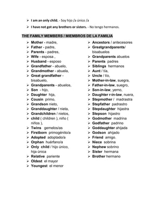  I am an only child. - Soy hijo /a único /a
 I have not got any brothers or sisters. - No tengo hermanos.
THE FAMILY MEMBERS / MIEMBROS DE LA FAMILIA
 Mother - madre,
 Father - padre,
 Parents - padres,
 Wife - esposa ,
 Husband - esposo
 Grandfather - abuelo,
 Grandmother - abuela,
 Great grandfather -
bisabuelo,
 Grandparents - abuelos,
 Son - hijo,
 Daughter hija,
 Cousin primo,
 Grandson nieto,
 Granddaughter / nieta,
 Grandchildren / nietos,
 child ( children ), niño (
niños ),
 Twins gemelos/as
 Firstborn primogénito/a
 Adopted adoptado/a
 Orphan huérfano/a
 Only child / hijo único,
hija única
 Relative pariente
 Oldest el mayor
 Youngest el menor
 Ancestors / antecesores
 Greatgrandparents/
bisabuelos
 Grandparents abuelos
 Parents padres
 Siblings hermanos
 Aunt / tía,
 Uncle / tío,
 Mother-in-law, suegra,
 Father-in-law, suegro,
 Son-in-law, yerno,
 Daughter r-in-law, nuera,
 Stepmother / madrastra
 Stepfather padrastro
 Stepdaughter hijastra
 Stepson hijastro
 Godmother madrina
 Godfather padrino
 Goddaughter ahijada
 Godson ahijado
 Friend amigo.
 Niece sobrina
 Nephew sobrino
 Sister hermana
 Brother hermano
 