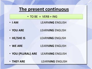 The present continuous
• TO BE + VERB + ING
• I AM LEARNING ENGLISH
• YOU ARE LEARNING ENGLISH
• HE/SHE IS LEARNING ENGLISH
• WE ARE LEARNING ENGLISH
• YOU (PLURAL) ARE LEARNING ENGLISH
• THEY ARE LEARNING ENGLISH