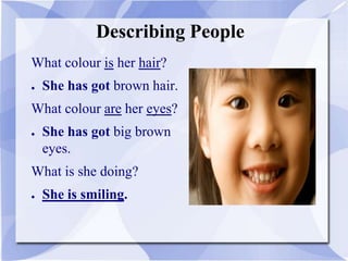 Describing People
What colour is her hair?
● She has got brown hair.
What colour are her eyes?
● She has got big brown
eyes.
What is she doing?
● She is smiling.