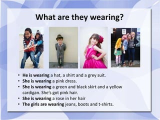 What are they wearing?
• He is wearing a hat, a shirt and a grey suit.
• She is wearing a pink dress.
• She is wearing a green and black skirt and a yellow
cardigan. She’s got pink hair.
• She is wearing a rose in her hair
• The girls are wearing jeans, boots and t-shirts.