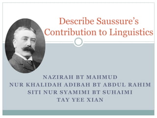 Describe Saussure’s 
Contribution to Linguistics 
NAZIRAH BT MAHMUD 
NUR KHALIDAH ADIBAH BT ABDUL RAHIM 
SITI NUR SYAMIMI BT SUHAIMI 
TAY YEE XIAN 
 