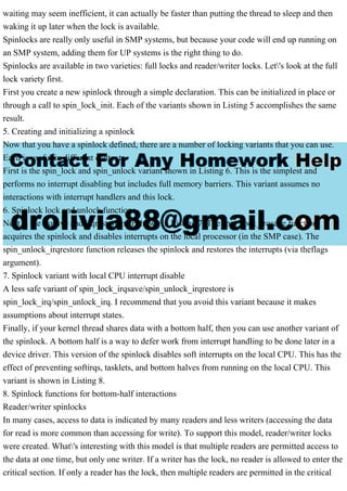 waiting may seem inefficient, it can actually be faster than putting the thread to sleep and then
waking it up later when the lock is available.
Spinlocks are really only useful in SMP systems, but because your code will end up running on
an SMP system, adding them for UP systems is the right thing to do.
Spinlocks are available in two varieties: full locks and reader/writer locks. Let's look at the full
lock variety first.
First you create a new spinlock through a simple declaration. This can be initialized in place or
through a call to spin_lock_init. Each of the variants shown in Listing 5 accomplishes the same
result.
5. Creating and initializing a spinlock
Now that you have a spinlock defined, there are a number of locking variants that you can use.
Each is useful in different contexts.
First is the spin_lock and spin_unlock variant shown in Listing 6. This is the simplest and
performs no interrupt disabling but includes full memory barriers. This variant assumes no
interactions with interrupt handlers and this lock.
6. Spinlock lock and unlock functions
Next is the irqsave and irqrestore pair shown in Listing 7. The spin_lock_irqsave function
acquires the spinlock and disables interrupts on the local processor (in the SMP case). The
spin_unlock_irqrestore function releases the spinlock and restores the interrupts (via theflags
argument).
7. Spinlock variant with local CPU interrupt disable
A less safe variant of spin_lock_irqsave/spin_unlock_irqrestore is
spin_lock_irq/spin_unlock_irq. I recommend that you avoid this variant because it makes
assumptions about interrupt states.
Finally, if your kernel thread shares data with a bottom half, then you can use another variant of
the spinlock. A bottom half is a way to defer work from interrupt handling to be done later in a
device driver. This version of the spinlock disables soft interrupts on the local CPU. This has the
effect of preventing softirqs, tasklets, and bottom halves from running on the local CPU. This
variant is shown in Listing 8.
8. Spinlock functions for bottom-half interactions
Reader/writer spinlocks
In many cases, access to data is indicated by many readers and less writers (accessing the data
for read is more common than accessing for write). To support this model, reader/writer locks
were created. What's interesting with this model is that multiple readers are permitted access to
the data at one time, but only one writer. If a writer has the lock, no reader is allowed to enter the
critical section. If only a reader has the lock, then multiple readers are permitted in the critical
 