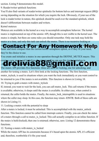 section. Listing 9 demonstrates this model.
9. Reader/writer spinlock functions
You'll also find variants of reader/writer spinlocks for bottom halves and interrupt request (IRQ)
saving depending on the situation for which you require the lock. Obviously, if your use of the
lock is reader/writer in nature, this spinlock should be used over the standard spinlock, which
doesn't differentiate between readers and writers.
Kernel mutexes
Mutexes are available in the kernel as a way to accomplish semaphore behavior. The kernel
mutex is implemented on top of the atomic API, though this is not visible to the kernel user. The
mutex is simple, but there are some rules you should remember. Only one task may hold the
mutex at a time, and only this task can unlock the mutex. There is no recursive locking or
unlocking of mutexes, and mutexes may not be used within interrupt context. But mutexes are
faster and more compact than the current kernel semaphore option, so if they fit your need,
they're the choice to use.
You create and initialize a mutex in one operation through the DEFINE_MUTEX macro. This
creates a new mutex and initializes the structure. You can see this implementation in
./linux/include/linux/mutex.h.
The mutex API provides five functions: three are used for locking, one for unlocking, and
another for testing a mutex. Let's first look at the locking functions. The first function,
mutex_trylock, is used in situations where you want the lock immediately or you want control to
be returned to you if the mutex is not available. This function is shown in Listing 10.
10. Trying to grab a mutex with mutex_trylock
If, instead, you want to wait for the lock, you can call mutex_lock. This call returns if the mutex
is available; otherwise, it sleeps until the mutex is available. In either case, when control is
returned, the caller holds the mutex. Finally, the mutex_lock_interruptible is used in situations
where the caller may sleep. In this case, the function may return -EINTR. Both of these calls are
shown in Listing 11.
11. Locking a mutex with the potential to sleep
After a mutex is locked, it must be unlocked. This is accomplished with the mutex_unlock
function. This function cannot be called from interrupt context. Finally, you can check the status
of a mutex through a call to mutex_is_locked. This call actually compiles to an inline function. If
the mutex is held (locked), then one is returned; otherwise, zero. Listing 12 demonstrates these
functions.
12. Testing a mutex with mutex_is_locked
While the mutex API has its constraints because it's based upon the atomic API, it's efficient
and, therefore, worthwhile if it fits your need.
 