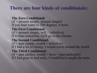  The Zero Conditional:
(if + present simple, present simple)
If you heat water to 100 degrees, it boils.
 The First Conditional:
(if + present simple, will + infinitive)
If it rains tomorrow, we'll go to the cinema.
 The Second Conditional:
(if + past simple, would + infinitive)
If I had a lot of money, I would travel around the world.
 The Third Conditional:
(if + past perfect, would + have + past participle)
If I had gone to bed early, I would have caught the train.
 