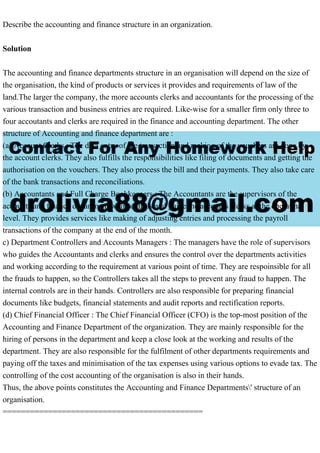 Describe the accounting and finance structure in an organization.
Solution
The accounting and finance departments structure in an organisation will depend on the size of
the organisation, the kind of products or services it provides and requirements of law of the
land.The larger the company, the more accounts clerks and accountants for the processing of the
various transaction and business entries are required. Like-wise for a smaller firm only three to
four accoutants and clerks are required in the finance and accounting department. The other
structure of Accounting and finance department are :
(a) Account Clerks : The data entry of the transaction and making of the vouchers are done by
the account clerks. They also fulfills the responsibilities like filing of documents and getting the
authorisation on the vouchers. They also process the bill and their payments. They also take care
of the bank transactions and reconciliations.
(b) Accountants and Full Charge Bookkeepers : The Accountants are the supervisors of the
accounts and finance department who controls and guide the accounts clerks at the operatinal
level. They provides services like making of adjusting entries and processing the payroll
transactions of the company at the end of the month.
c) Department Controllers and Accounts Managers : The managers have the role of supervisors
who guides the Accountants and clerks and ensures the control over the departments activities
and working according to the requirement at various point of time. They are respoinsible for all
the frauds to happen, so the Controllers takes all the steps to prevent any fraud to happen. The
internal controls are in their hands. Controllers are also responsible for preparing financial
documents like budgets, financial statements and audit reports and rectification reports.
(d) Chief Financial Officer : The Chief Financial Officer (CFO) is the top-most position of the
Accounting and Finance Department of the organization. They are mainly responsible for the
hiring of persons in the department and keep a close look at the working and results of the
department. They are also responsible for the fulfilment of other departments requirements and
paying off the taxes and minimisation of the tax expenses using various options to evade tax. The
controlling of the cost accounting of the organisation is also in their hands.
Thus, the above points constitutes the Accounting and Finance Departments' structure of an
organisation.
============================================
 