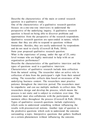 Describe the characteristics of the main or central research
question in a qualitative study.
One of the characteristics of a qualitative research question
focuses on a one-one-one interviews to understand the
perspective of the underlying inquiry. A qualitative research
question is based on being able to discover problems and
opportunities from the perspective of the research respondents.
Qualitative research question are open-ended in nature, which
means that they are able to respond to questions without
limitations. Besides, they are easily understood by respondents
and do not need to clarify (Creswell & Poth, 2016).
State your proposed qualitative research question.
What is the experience of young, under the age of 25, entry
level woman who are highly motivated to help with on an
organization performance?
Describe the characteristics of the qualitative interview and the
types of questions used in a qualitative interview.
Characteristics of qualitative research include data collection
from the natural setting. The researcher takes an active role in
collection of data from the participant’s right from their natural
setting. The researcher collects data based on awareness of the
underlying business context. The researchers must practice
patience throughout the interview period. The researchers must
be empathetic and can use multiple methods to collect data. The
researchers design and develop the process, which means the
process is not static and is subject to evolution over time. The
researcher must also collaborate with the participants and
maintain ethics throughout the process (Creswell & Poth, 2016).
Types of qualitative research questions include exploratory
which seeks to understand something without influencing the
results with preconceived notions. Another type of question is
the predictive questions which seek to understand the outcome
surrounding a topic. Interpretive questions that gathers feedback
on a certain phenomenon without influencing the outcome.
 