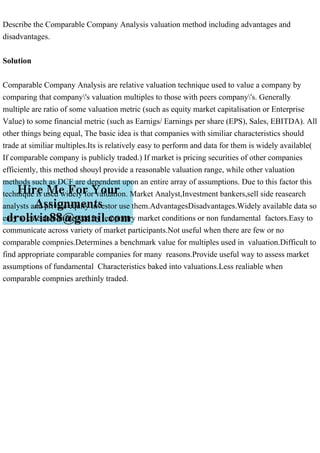 Describe the Comparable Company Analysis valuation method including advantages and
disadvantages.
Solution
Comparable Company Analysis are relative valuation technique used to value a company by
comparing that company's valuation multiples to those with peers company's. Generally
multiple are ratio of some valuation metric (such as equity market capitalisation or Enterprise
Value) to some financial metric (such as Earnigs/ Earnings per share (EPS), Sales, EBITDA). All
other things being equal, The basic idea is that companies with similiar characteristics should
trade at similiar multiples.Its is relatively easy to perform and data for them is widely available(
If comparable company is publicly traded.) If market is pricing securities of other companies
efficiently, this method shouyl provide a reasonable valuation range, while other valuation
methods such as DCF are dependent upon an entire array of assumptions. Due to this factor this
technique is used widely for valuation. Market Analyst,Investment bankers,sell side reasearch
analysts and private equity investor use them.AdvantagesDisadvantages.Widely available data so
easy to calculate.Infuenced by temporary market conditions or non fundamental factors.Easy to
communicate across variety of market participants.Not useful when there are few or no
comparable compnies.Determines a benchmark value for multiples used in valuation.Difficult to
find appropriate comparable companies for many reasons.Provide useful way to assess market
assumptions of fundamental Characteristics baked into valuations.Less realiable when
comparable compnies arethinly traded.
 