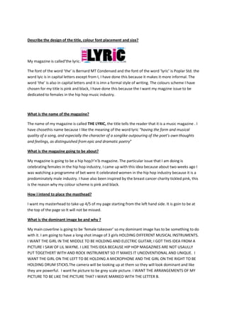 Describe the design of the title, colour font placement and size?




My magazine is called‘the lyric.

The font of the word ‘the’ is Bernard MT Condensed and the font of the word ‘lyric’ is Poplar Std. the
word lyic is in capital letters except from I, I have done this because it makes it more informal. The
word ‘the’ is also in capital letters and it is imn a formal style of writing. The colours scheme I have
chosen for my title is pink and black, I have done this because the I want my magzine issue to be
dedicated to females in the hip hop music industry.



What is the name of the magazine?

The name of my magazine is called THE LYRIC, the title tells the reader that it is a music magazine . I
have chosethis name because I like the meaning of the word lyric “having the form and musical
quality of a song, and especially the character of a songlike outpouring of the poet's own thoughts
and feelings, as distinguished from epic and dramatic poetry”

What is the magazine going to be about?

My magazine is going to be a hip hop/r’n’b magazine. The particular issue that I am doing is
celebrating females in the hip hop industry, I came up with this idea because about two weeks ago I
was watching a programme of bet were it celebrated women in the hip hop industry because it is a
predominately male industry. I have also been inspired by the breast cancer charity tickled pink, this
is the reason why my colour scheme is pink and black.

How I intend to place the masthead?

I want my masterhead to take up 4/5 of my page starting from the left hand side. It is goin to be at
the top of the page so It will not be missed.

What is the dominant image be and why ?

My main coverline is going to be ‘female takeover’ so my dominant image has to be something to do
with it. I am going to have a long shot image of 3 girls HOLDING DIFFERENT MUSICAL INSTRUMENTS.
I WANT THE GIRL IN THE MIDDLE TO BE HOLDING AND ELECTRIC GUITAR; I GOT THIS IDEA FROM A
PICTURE I SAW OF LIL WAYNE. I LIKE THIS IDEA BECAUSE HIP HOP MAGAZINES ARE NOT USAULLY
PUT TOGETHERT WITH AND ROCK INSTRUMENT SO IT MAKES IT UNCOVENTIONAL AND UNIQUE. I
WANT THE GIRL ON THE LEFT TO BE HOLDING A MICROPHONE AND THE GIRL ON THE RIGHT TO BE
HOLDING DRUM STICKS.The camera will be looking up at them so they will look dominant and like
they are powerful. I want he picture to be grey scale picture. I WANT THE ARRANGEMENTS OF MY
PICTURE TO BE LIKE THE PICTURE THAT I WAVE MARKED WITH THE LETTER B.
 