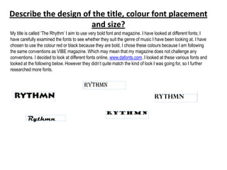 Describe the design of the title, colour font placement
                      and size?
My title is called „The Rhythm‟ I aim to use very bold font and magazine. I have looked at different fonts; I
have carefully examined the fonts to see whether they suit the genre of music I have been looking at. I have
chosen to use the colour red or black because they are bold, I chose these colours because I am following
the same conventions as VIBE magazine. Which may mean that my magazine does not challenge any
conventions. I decided to look at different fonts online, www.dafonts.com. I looked at these various fonts and
looked at the following below. However they didn‟t quite match the kind of look I was going for, so I further
researched more fonts.
 