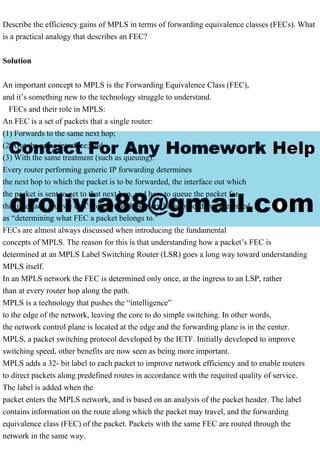 Describe the efficiency gains of MPLS in terms of forwarding equivalence classes (FECs). What
is a practical analogy that describes an FEC?
Solution
An important concept to MPLS is the Forwarding Equivalence Class (FEC),
and it’s something new to the technology struggle to understand.
FECs and their role in MPLS:
An FEC is a set of packets that a single router:
(1) Forwards to the same next hop;
(2) Out the same interface; and
(3) With the same treatment (such as queuing).
Every router performing generic IP forwarding determines
the next hop to which the packet is to be forwarded, the interface out which
the packet is sent to get to that next hop, and how to queue the packet for
that interface. But we don’t often hear those very basic procedures presented
as “determining what FEC a packet belongs to.”
FECs are almost always discussed when introducing the fundamental
concepts of MPLS. The reason for this is that understanding how a packet’s FEC is
determined at an MPLS Label Switching Router (LSR) goes a long way toward understanding
MPLS itself.
In an MPLS network the FEC is determined only once, at the ingress to an LSP, rather
than at every router hop along the path.
MPLS is a technology that pushes the “intelligence”
to the edge of the network, leaving the core to do simple switching. In other words,
the network control plane is located at the edge and the forwarding plane is in the center.
MPLS, a packet switching protocol developed by the IETF. Initially developed to improve
switching speed, other benefits are now seen as being more important.
MPLS adds a 32- bit label to each packet to improve network efficiency and to enable routers
to direct packets along predefined routes in accordance with the required quality of service.
The label is added when the
packet enters the MPLS network, and is based on an analysis of the packet header. The label
contains information on the route along which the packet may travel, and the forwarding
equivalence class (FEC) of the packet. Packets with the same FEC are routed through the
network in the same way.
 