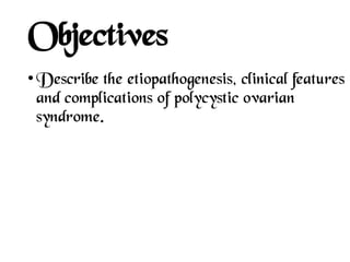 Objectives
• Describe the etiopathogenesis, clinical features
and complications of polycystic ovarian
syndrome.
 