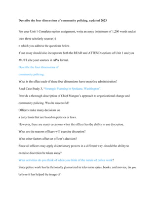 Describe the four dimensions of community policing. updated 2023
For your Unit 1 Complete section assignment, write an essay (minimum of 1,200 words and at
least three scholarly sources) i
n which you address the questions below.
Your essay should also incorporate both the READ and ATTEND sections of Unit 1 and you
MUST cite your sources in APA format.
Describe the four dimensions of
community policing.
What is the effect each of these four dimensions have on police administration?
Read Case Study 3, “Strategic Planning in Spokane, Washington”.
Provide a thorough description of Chief Mangan’s approach to organizational change and
community policing. Was he successful?
Officers make many decisions on
a daily basis that are based on policies or laws.
However, there are many occasions when the officer has the ability to use discretion.
What are the reasons officers will exercise discretion?
What other factors affect an officer’s decision?
Since all officers may apply discretionary powers in a different way, should the ability to
exercise discretion be taken away?
What activities do you think of when you think of the nature of police work?
Since police work has be fictionally glamorized in television series, books, and movies, do you
believe it has helped the image of
 