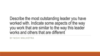Describe the most outstanding leader you have
worked with. Indicate some aspects of the way
you work that are similar to the way this leader
works and others that are different
BY NISHI MALHOTRA
 
