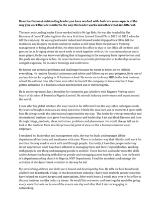 Describe the most outstanding leader you have worked with. Indicate some aspects of the
way you work that are similar to the way this leader works and others that are different.

The most outstanding leader I have worked with is Mr Ige Belo. He was the head of the Gas
Business of Conoil Producing from the very first time I joined Conoil Plc in 2010 till 2012 when he
left the company. He was a great leader indeed and showed leadership qualities till he left. He
motivates and inspires the team and never makes us fell tense from the pressure from top
management or being afraid of him. He often leaves his office to stay in our office all the time, and
goes as far as bringing down his work tools to work together with us. He is a communicator and a
team-player. He lets us know everything that is happening in the company from top to bottom and
the goals and strategies he has. He never hesitates to provide platforms for us to develop ourselves
and gain exposure, for instance trainings and conference.

He knows our personal problems and challenges because he wants to know, so we tell him
everything. He renders financial assistance and advice and follows up on your progress. He is one of
my key drivers for applying to IE business school. He wants me to do my MBA in the best business
school. He calls me time after time even after he has left the company to know whether I have
gotten admission in a business school and travelled out or still in Nigeria.

He is an entrepreneur, has a franchise for composite gas cylinders with Ragasco Norway and a
board of director of Town Gas Nigeria Limited. He attends industry conferences and expos around
the world.

I took after his global mindset; the way I work is far different from the way other colleagues work.
My levels of insights on issues are deep and verse. I think this was born out of moments I spent with
him. He always sends the international opportunities my way. The desire for entrepreneurship and
international business also grew from his presence and leadership. I act and think like one and I see
through things, products, ideas, initiatives, problems and phenomena. He would always tell me to
look at the business from an entrepreneurial point of view or like a business man not as an
employee.

I emulated his leadership and management style, the way he leads and manages all the
departmental functions and employees with ease. There is no better way that I think could work for
me than the way used to work with and through people. Currently, I have five people under my
direct supervision and I have been efficient in managing them and their responsibilities. Working
with people is one thing and managing people is another. I have learned and understood the skills
and techniques in dealing with diverse people and managing across boarders. Also, I am the leader
of a department of my church in Nigeria, MVP Department. I lead the members and manage the
activities of the department is similar to the way he led.

My networking abilities and skills were honed and developed by him. He tells me how to network
and how not to network. Today, in the downstream industry, I have built multiple connections that
have helped me exceed targets and expectations. After work hours, I would stay over in his office to
discuss business and the industry issues. He would list out events and meetings he would be going
every week. He took me to one of the events one day and after that, I started engaging in
networking.
 