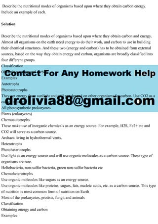 Describe the nutritional modes of organisms based upon where they obtain carbon energy.
Include an example of each.
Solution
Describe the nutritional modes of organisms based upon where they obtain carbon and energy.
Almost all organisms on the earth need energy to do their work, and carbon to use in building
their chemical structures. And these two (energy and carbon) has to be obtained from external
sources, based on the way they obtain energy and carbon, organisms are broadly classified into
four different groups.
Classification
Obtaining energy and carbon
Examples
Autotrophs
Photoautotrophs
They get energy from sunlight and will not depend on other organisms for carbon. Use CO2 as a
carbon source.
All photosynthetic prokaryotes
Plants (eukaryotes)
Chemoautotrophs
These make use of inorganic chemicals as an energy source. For example, H2S, Fe2+ etc and
CO2 will serve as a carbon source.
Archaea living in hydrothermal vents.
Heterotrophs
Photoheterotrophs
Use light as an energy source and will use organic molecules as a carbon source. These type of
organisms are rare.
Heliobacteria, non-sulfur bacteria, green non-sulfur bacteria etc
Chemoheterotrophs
Use organic molecules like sugars as an energy source.
Use organic molecules like proteins, sugars, fats, nucleic acids, etc. as a carbon source. This type
of nutrition is most common form of nutrition on Earth
Most of the prokaryotes, protists, fungi, and animals
Classification
Obtaining energy and carbon
Examples
 