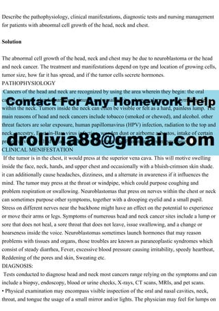 Describe the pathophysiology, clinical manifestations, diagnostic tests and nursing management
for patients with abnormal cell growth of the head, neck and chest.
Solution
The abnormal cell growth of the head, neck and chest may be due to neuroblastoma or the head
and neck cancer. The treatment and manifestations depend on type and location of growing cells,
tumor size, how far it has spread, and if the tumor cells secrete hormones.
PATHOPHYSIOLOGY
Cancers of the head and neck are recognized by using the area wherein they begin: the oral
cavity, salivary glands, paranasal sinuses and nasal cavity, pharynx, larynx, and lymph nodes
within the neck. Tumors inside the neck can often be visible or felt as a hard, painless lump. The
main reasons of head and neck cancers include tobacco (smoked or chewed), and alcohol. other
threat factors are solar exposure, human papillomavirus (HPV) infection, radiation to the top and
neck, ancestry, Epstein-Barr virus infection, wooden dust or airborne asbestos, intake of certain
preservatives or salted meals, terrible oral hygiene, and Plummer-Vinson syndrome.
CLINICAL MENIFESTATION
If the tumor is in the chest, it would press at the superior vena cava. This will motive swelling
inside the face, neck, hands, and upper chest and occasionally with a bluish-crimson skin shade.
it can additionally cause headaches, dizziness, and a alternate in awareness if it influences the
mind. The tumor may press at the throat or windpipe, which could purpose coughing and
problem respiration or swallowing. Neuroblastomas that press on nerves within the chest or neck
can sometimes purpose other symptoms, together with a drooping eyelid and a small pupil.
Stress on different nerves near the backbone might have an effect on the potential to experience
or move their arms or legs. Symptoms of numerous head and neck cancer sites include a lump or
sore that does not heal, a sore throat that does not leave, issue swallowing, and a change or
hoarseness inside the voice. Neuroblastomas sometimes launch hormones that may reason
problems with tissues and organs, those troubles are known as paraneoplastic syndromes which
consist of steady diarrhea, Fever, excessive blood pressure causing irritability, speedy heartbeat,
Reddening of the pores and skin, Sweating etc.
DIAGNOSIS:
Tests conducted to diagnose head and neck most cancers range relying on the symptoms and can
include a biopsy, endoscopy, blood or urine checks, X-rays, CT scans, MRIs, and pet scans.
• Physical examination may encompass visible inspection of the oral and nasal cavities, neck,
throat, and tongue the usage of a small mirror and/or lights. The physician may feel for lumps on
 