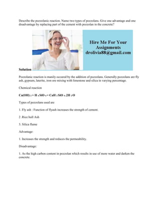 Describe the pozzolanic reaction. Name two types of pozzolans. Give one advantage and one
disadvantage by replacing part of the cement with pozzolan in the concrete?
Solution
Pozzolanic reaction is manily occured by the addition of pozzolans. Generally pozzolans are fly
ash, gypsum, laterite, iron ore mixing with limestone and silica in varying percentage.
Chemical reaction
Ca(OH) 2 + H 4 SiO 4 = CaH 2 SiO 4 .2H 2 O
Types of pozzolans used are
1. Fly ash : Function of flyash increases the strength of cement.
2 .Rice hull Ash
3. Silica flume
Advantage:
1. Increases the strength and reduces the permeability.
Disadvantage:
1. As the high carbon content in pozzolan which results in use of more water and darken the
concrete.
 