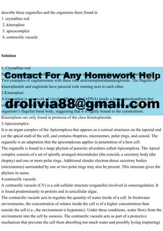 describe these organelles and the organisms there found in
1. crystalline rod
2. kinetoplast
3. apicocomplex
4. contractile vacuole
Solution
1. Crystalline rod:
Some protozoansort called euglenozoans contain spiral or crystalline rod inside their flagella.
Two examples of euglenozoans with these rods arekinetoplastidsandeuglenids. The flagella of
kinetoplastids and euglenids have paraxial rods running next to each other.
2.Kinetoplast:
A kinetoplast is a network of circular DNA (called kDNA) inside a large mitochondrion that
contains many copies of the mitochondrial genome.A kinetoplast is usually adjacent to the
organism's flagellar basal body, suggesting that it is tightly bound to the cytoskeleton.
Kinetoplasts are only found in protozoa of the class Kinetoplastida.
3.Apicocomplex:
It is an organ complex of the Apicomplexa that appears as a conical structures on the tapered end
(or the apical end) of the cell, and contains rhoptries, micronemes, polar rings, and conoid. The
organelle is an adaptation that the apicomplexan applies in penetration of a host cell.
The organelle is found in a large phylum of parasitic alveolates called Apicomplexa. The Apical
complex consists of a set of spirally arranged microtubules (the conoid), a secretory body (the
rhoptry) and one or more polar rings. Additional slender electron-dense secretory bodies
(micronemes) surrounded by one or two polar rings may also be present. This structure gives the
phylum its name.
4.contractile vacuole:
A contractile vacuole (CV) is a sub-cellular structure (organelle) involved in osmoregulation. It
is found predominantly in protists and in unicellular algae.
The contractile vacuole acts to regulate the quantity of water inside of a cell. In freshwater
environments, the concentration of solutes inside the cell is of a higher concentration than
outside the cell (i.e., the environment is hypotonic). Under these conditions, water flows from the
environment into the cell by osmosis. The contractile vacuole acts as part of a protective
mechanism that prevents the cell from absorbing too much water and possibly lysing (rupturing)
 