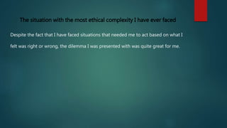 Describe the situation with the greatest ethical complexity that you ...