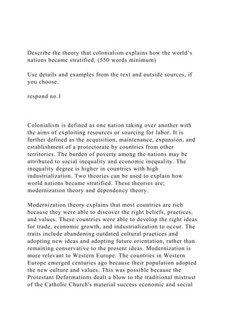 Describe the theory that colonialism explains how the world’s
nations became stratified. (550 words minimum)
Use details and examples from the text and outside sources, if
you choose.
respond no.1
Colonialism is defined as one nation taking over another with
the aims of exploiting resources or sourcing for labor. It is
further defined as the acquisition, maintenance, expansion, and
establishment of a protectorate by countries from other
territories. The burden of poverty among the nations may be
attributed to social inequality and economic inequality. The
inequality degree is higher in countries with high
industrialization. Two theories can be used to explain how
world nations became stratified. These theories are;
modernization theory and dependency theory.
Modernization theory explains that most countries are rich
because they were able to discover the right beliefs, practices,
and values. These countries were able to develop the right ideas
for trade, economic growth, and industrialization to occur. The
traits include abandoning outdated cultural practices and
adopting new ideas and adopting future orientation, rather than
remaining conservative to the present ideas. Modernization is
more relevant to Western Europe. The countries in Western
Europe emerged centuries ago because their population adopted
the new culture and values. This was possible because the
Protestant Deformations dealt a blow to the traditional mistrust
of the Catholic Church's material success economic and social
 