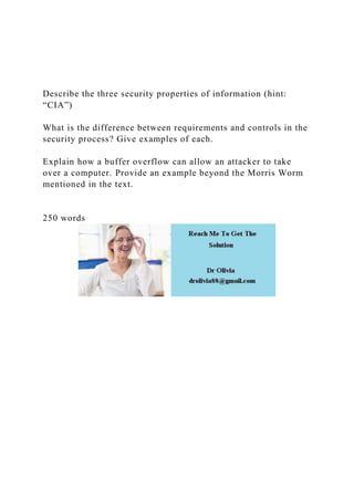 Describe the three security properties of information (hint:
“CIA”)
What is the difference between requirements and controls in the
security process? Give examples of each.
Explain how a buffer overflow can allow an attacker to take
over a computer. Provide an example beyond the Morris Worm
mentioned in the text.
250 words
 