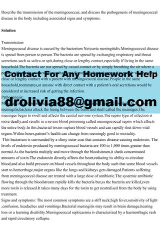 Describe the transmission of the meningococcus, and discuss the pathogenesis of meningococcal
disease in the body including associated signs and symptoms.
Solution
Transmission:
Meningococcal disease is caused by the bacterium Neisseria meningitidis.Meningococcal disease
is spread from person to person.The bacteria are spread by exchanging respiratory and throat
secretions such as saliva or spit,during close or lengthy contact,especially if living in the same
household.The bacteria are not spread by casual contact or by simply breathing the air where a
person with meningococcal disease has been.Sometimes bacteria spread to people who have had
close or lengthy contact with a patient with meningococcal disease.People in the same
household,roommates,or anyone with direct contact with a patient's oral secretions would be
considered at increased risk of getting the infection.
Pathogenesis:
Meningococcal disease causes life-threatening meningitis and sepsis conditions.In the case of
meningitis,bacteria attack the lining between the brain and skull called the meninges.The
meninges begin to swell and affects the central nervous system.The sepsis type of infection is
more deadly,and results in a severe blood poisoning called meningococcal sepsis which affects
the entire body.In this,bacterial toxins rupture blood vessels and can rapidly shut down vital
organs.Within hours,patient's health can change from seemingly good to mortality.
This bacterium is surrounded by a slimy outer coat that contains disease-causing endotoxin. The
levels of endotoxin produced by meningococcal bacteria are 100 to 1,000 times greater than
normal.As the bacteria multiply and move through the bloodstream,it sheds concentrated
amounts of toxin.The endotoxin directly affects the heart,reducing its ability to circulate
blood,and also build pressure on blood vessels throughout the body such that some blood vessels
start to hemorrhage,major organs like the lungs and kidneys gets damaged.Patients suffering
from meningococcal disease are treated with a large dose of antibiotic.The systemic antibiotic
flowing through the bloodstream rapidly kills the bacteria but,as the bacteria are killed,even
more toxin is released.It takes many days for the toxin to get neutralised from the body by using
treatment.
Signs and symptoms: The most common symptoms are a stiff neck,high fever,sensitivity of light
,confusion, headaches and vomitings.Bacterial meningitis may result in brain damage,hearing
loss or a learning disability.Meningococcal septicaemia is characterized by a haemorrhagic rash
and rapid circulatory collapse.
 