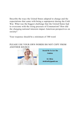 Describe the ways the United States adapted to change and the
expectations that came with being a superpower during the Cold
War. What was the biggest challenge that the United States had
to overcome with the rising pressure of Communism? How did
the changing national interests impact American perspectives on
society?
Your response should be a minimum of 300 word
PLEASE USE YOUR OWN WORDS DO NOT COPY FROM
ANOTHER SOURCE
 