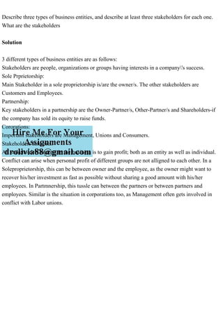 Describe three types of business entities, and describe at least three stakeholders for each one.
What are the stakeholders
Solution
3 different types of business entities are as follows:
Stakeholders are people, organizations or groups having interests in a company's success.
Sole Prprietorship:
Main Stakeholder in a sole proprietorship is/are the owner/s. The other stakeholders are
Customers and Employees.
Partnership:
Key stakeholders in a partnership are the Owner-Partner/s, Other-Partner/s and Shareholders-if
the company has sold its equity to raise funds.
Cororations:
Important stakeholders are Management, Unions and Consumers.
Stakeholders Interests:
All stakeholders interest in the business is to gain profit; both as an entity as well as individual.
Conflict can arise when personal profit of different groups are not alligned to each other. In a
Soleproprietorship, this can be between owner and the employee, as the owner might want to
recover his/her investment as fast as possible without sharing a good amount with his/her
employees. In Partmnership, this tussle can between the partners or between partners and
employees. Similar is the situation in corporations too, as Management often gets involved in
conflict with Labor unions.
 