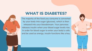 The majority of the food you consume is converted
by your body into sugar (glucose), which is then
released into your bloodstream. Your pancreas
releases insulin when your blood sugar levels rise.
In order for blood sugar to enter your body's cells
and be used as energy, insulin functions like a key.
WHAT IS DIABETES?
 