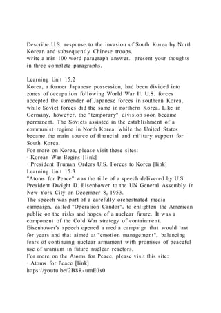 Describe U.S. response to the invasion of South Korea by North
Korean and subsequently Chinese troops.
write a min 100 word paragraph answer. present your thoughts
in three complete paragraphs.
Learning Unit 15.2
Korea, a former Japanese possession, had been divided into
zones of occupation following World War II. U.S. forces
accepted the surrender of Japanese forces in southern Korea,
while Soviet forces did the same in northern Korea. Like in
Germany, however, the "temporary" division soon became
permanent. The Soviets assisted in the establishment of a
communist regime in North Korea, while the United States
became the main source of financial and military support for
South Korea.
For more on Korea, please visit these sites:
· Korean War Begins [link]
· President Truman Orders U.S. Forces to Korea [link]
Learning Unit 15.3
"Atoms for Peace" was the title of a speech delivered by U.S.
President Dwight D. Eisenhower to the UN General Assembly in
New York City on December 8, 1953.
The speech was part of a carefully orchestrated media
campaign, called "Operation Candor", to enlighten the American
public on the risks and hopes of a nuclear future. It was a
component of the Cold War strategy of containment.
Eisenhower's speech opened a media campaign that would last
for years and that aimed at "emotion management", balancing
fears of continuing nuclear armament with promises of peaceful
use of uranium in future nuclear reactors.
For more on the Atoms for Peace, please visit this site:
· Atoms for Peace [link]
https://youtu.be/2B8R-umE0s0
 