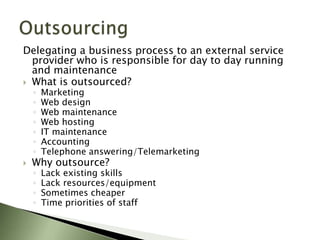 Delegating a business process to an external service
  provider who is responsible for day to day running
  and maintenance
 What is outsourced?
    ◦   Marketing
    ◦   Web design
    ◦   Web maintenance
    ◦   Web hosting
    ◦   IT maintenance
    ◦   Accounting
    ◦   Telephone answering/Telemarketing
   Why outsource?
    ◦   Lack existing skills
    ◦   Lack resources/equipment
    ◦   Sometimes cheaper
    ◦   Time priorities of staff
 