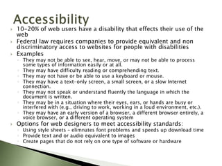    10-20% of web users have a disability that effects their use of the
    web
   Federal law requires companies to provide equivalent and non
    discriminatory access to websites for people with disabilities
   Examples
    ◦ They may not be able to see, hear, move, or may not be able to process
      some types of information easily or at all.
    ◦ They may have difficulty reading or comprehending text.
    ◦ They may not have or be able to use a keyboard or mouse.
    ◦ They may have a text-only screen, a small screen, or a slow Internet
      connection.
    ◦ They may not speak or understand fluently the language in which the
      document is written.
    ◦ They may be in a situation where their eyes, ears, or hands are busy or
      interfered with (e.g., driving to work, working in a loud environment, etc.).
    ◦ They may have an early version of a browser, a different browser entirely, a
      voice browser, or a different operating system
   Options for web designers to meet accessibility standards:
    ◦ Using style sheets – elimnates font problems and speeds up download time
    ◦ Provide text and or audio equivalent to images
    ◦ Create pages that do not rely on one type of software or hardware
 