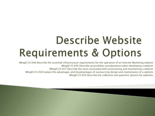 Mktg8125.046 Describe the essential infrastructure requirements for the operation of an Internet Marketing website
                                  Mktg8125.049 Describe accessibility considerations when developing a website
                        Mktg8125.057 Describe the costs associated with constructing and maintaining a website
    Mktg8125.058 Explain the advantages and disadvantages of outsourcing design and maintenance of a website
                                          Mktg8125.059 Describe the collection and payment options for websites
 