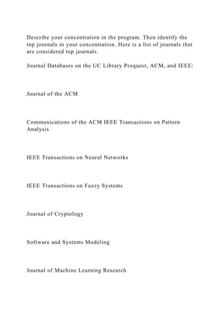 Describe your concentration in the program. Then identify the
top journals in your concentration. Here is a list of journals that
are considered top journals.
Journal Databases on the UC Library Proquest, ACM, and IEEE:
Journal of the ACM
Communications of the ACM IEEE Transactions on Pattern
Analysis
IEEE Transactions on Neural Networks
IEEE Transactions on Fuzzy Systems
Journal of Cryptology
Software and Systems Modeling
Journal of Machine Learning Research
 