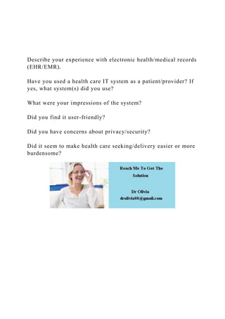 Describe your experience with electronic health/medical records
(EHR/EMR).
Have you used a health care IT system as a patient/provider? If
yes, what system(s) did you use?
What were your impressions of the system?
Did you find it user-friendly?
Did you have concerns about privacy/security?
Did it seem to make health care seeking/delivery easier or more
burdensome?
 