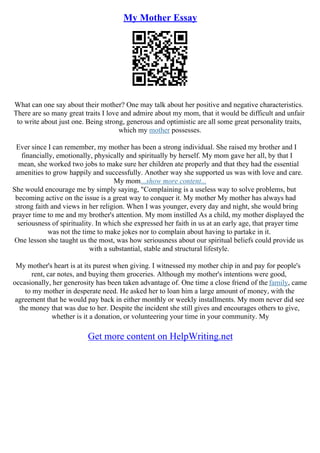 My Mother Essay
What can one say about their mother? One may talk about her positive and negative characteristics.
There are so many great traits I love and admire about my mom, that it would be difficult and unfair
to write about just one. Being strong, generous and optimistic are all some great personality traits,
which my mother possesses.
Ever since I can remember, my mother has been a strong individual. She raised my brother and I
financially, emotionally, physically and spiritually by herself. My mom gave her all, by that I
mean, she worked two jobs to make sure her children ate properly and that they had the essential
amenities to grow happily and successfully. Another way she supported us was with love and care.
My mom...show more content...
She would encourage me by simply saying, "Complaining is a useless way to solve problems, but
becoming active on the issue is a great way to conquer it. My mother My mother has always had
strong faith and views in her religion. When I was younger, every day and night, she would bring
prayer time to me and my brother's attention. My mom instilled As a child, my mother displayed the
seriousness of spirituality. In which she expressed her faith in us at an early age, that prayer time
was not the time to make jokes nor to complain about having to partake in it.
One lesson she taught us the most, was how seriousness about our spiritual beliefs could provide us
with a substantial, stable and structural lifestyle.
My mother's heart is at its purest when giving. I witnessed my mother chip in and pay for people's
rent, car notes, and buying them groceries. Although my mother's intentions were good,
occasionally, her generosity has been taken advantage of. One time a close friend of the family, came
to my mother in desperate need. He asked her to loan him a large amount of money, with the
agreement that he would pay back in either monthly or weekly installments. My mom never did see
the money that was due to her. Despite the incident she still gives and encourages others to give,
whether is it a donation, or volunteering your time in your community. My
Get more content on HelpWriting.net
 