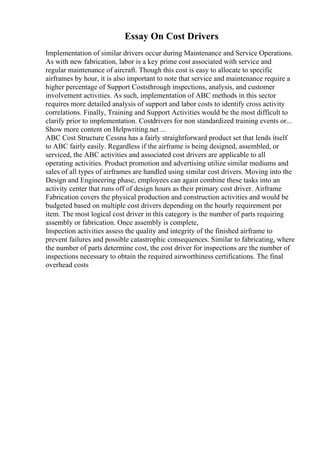 Essay On Cost Drivers
Implementation of similar drivers occur during Maintenance and Service Operations.
As with new fabrication, labor is a key prime cost associated with service and
regular maintenance of aircraft. Though this cost is easy to allocate to specific
airframes by hour, it is also important to note that service and maintenance require a
higher percentage of Support Coststhrough inspections, analysis, and customer
involvement activities. As such, implementation of ABC methods in this sector
requires more detailed analysis of support and labor costs to identify cross activity
correlations. Finally, Training and Support Activities would be the most difficult to
clarify prior to implementation. Costdrivers for non standardized training events or...
Show more content on Helpwriting.net ...
ABC Cost Structure Cessna has a fairly straightforward product set that lends itself
to ABC fairly easily. Regardless if the airframe is being designed, assembled, or
serviced, the ABC activities and associated cost drivers are applicable to all
operating activities. Product promotion and advertising utilize similar mediums and
sales of all types of airframes are handled using similar cost drivers. Moving into the
Design and Engineering phase, employees can again combine these tasks into an
activity center that runs off of design hours as their primary cost driver. Airframe
Fabrication covers the physical production and construction activities and would be
budgeted based on multiple cost drivers depending on the hourly requirement per
item. The most logical cost driver in this category is the number of parts requiring
assembly or fabrication. Once assembly is complete,
Inspection activities assess the quality and integrity of the finished airframe to
prevent failures and possible catastrophic consequences. Similar to fabricating, where
the number of parts determine cost, the cost driver for inspections are the number of
inspections necessary to obtain the required airworthiness certifications. The final
overhead costs
 