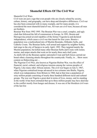Shameful Effects Of The Civil War
Shameful Civil Wars
Civil wars are just a sign that even people who are closely related by society,
culture, history, and geography, can have deep and disruptive differences. Civil war
has also been connected with in many example, and for many people, it is
considered the most shameful kind of war, All wars are civil wars, because all men
are brothers.
Bosnian War from 1992 1995. The Bosnian War was a cruel, complex, and ugly
clash that followed the fall of communism in Europe. In 1991, Bosnia and
Herzegovina joined several republics of the former Yugoslavia and declared
independence, which cause a civil war that lasted for four years. Bosnia s
population was a multicultural mix of Muslim Bosniaks, Orthodox Serbs, and
Catholic Croats. The Bosnian Serbs, well armed and support by neighbor Serbia,
laid siege to the city of Sarajevo in early April, 1992. They targeted mainly the
Muslim population, but killed many other Bosnian Serbs and Croats with rocket,
mortar, and sniper attacks that went on for nearly three and a half years.
As shells fell on the Bosnian capital, nationalist Croat and Serb forces carried out
brutal ethnic cleansing attacks throughout the countryside. Finally, in ... Show more
content on Helpwriting.net ...
The Nigerian Civil War, also known as Nigerian Biafran War, was the effect of
financial, racial, cultural, and religious tensions among the various peoples of
Nigeria. Like many other African nations. The civil war began on July 6, 1967,
when Nigerian centralized troops advanced in two columns into Biafra. Nigeria,
which won independence from Britain in 1960, had at that time a population of
sixty million people consisting of nearly three hundred different racial and cultural
groups. The war cost Nigeria a great deal in terms of lives, money, and its standing
in the world. It has been estimated that up to three million people may have died due
to the conflict mostly from hunger and disease. It was one of the bloodiest civil wars
of the last few
 