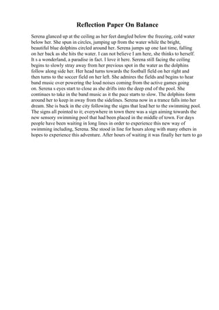 Reflection Paper On Balance
Serena glanced up at the ceiling as her feet dangled below the freezing, cold water
below her. She spun in circles, jumping up from the water while the bright,
beautiful blue dolphins circled around her. Serena jumps up one last time, falling
on her back as she hits the water. I can not believe I am here, she thinks to herself.
It s a wonderland, a paradise in fact. I love it here. Serena still facing the ceiling
begins to slowly stray away from her previous spot in the water as the dolphins
follow along side her. Her head turns towards the football field on her right and
then turns to the soccer field on her left. She admires the fields and begins to hear
band music over powering the loud noises coming from the active games going
on. Serena s eyes start to close as she drifts into the deep end of the pool. She
continues to take in the band music as it the pace starts to slow. The dolphins form
around her to keep in away from the sidelines. Serena now in a trance falls into her
dream. She is back in the city following the signs that lead her to the swimming pool.
The signs all pointed to it; everywhere in town there was a sign aiming towards the
new sensory swimming pool that had been placed in the middle of town. For days
people have been waiting in long lines in order to experience this new way of
swimming including, Serena. She stood in line for hours along with many others in
hopes to experience this adventure. After hours of waiting it was finally her turn to go
 