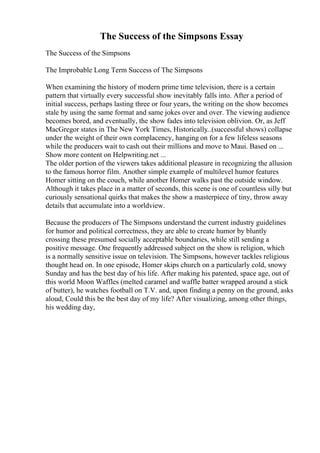 The Success of the Simpsons Essay
The Success of the Simpsons
The Improbable Long Term Success of The Simpsons
When examining the history of modern prime time television, there is a certain
pattern that virtually every successful show inevitably falls into. After a period of
initial success, perhaps lasting three or four years, the writing on the show becomes
stale by using the same format and same jokes over and over. The viewing audience
becomes bored, and eventually, the show fades into television oblivion. Or, as Jeff
MacGregor states in The New York Times, Historically
...(successful shows) collapse
under the weight of their own complacency, hanging on for a few lifeless seasons
while the producers wait to cash out their millions and move to Maui. Based on ...
Show more content on Helpwriting.net ...
The older portion of the viewers takes additional pleasure in recognizing the allusion
to the famous horror film. Another simple example of multilevel humor features
Homer sitting on the couch, while another Homer walks past the outside window.
Although it takes place in a matter of seconds, this scene is one of countless silly but
curiously sensational quirks that makes the show a masterpiece of tiny, throw away
details that accumulate into a worldview.
Because the producers of The Simpsons understand the current industry guidelines
for humor and political correctness, they are able to create humor by bluntly
crossing these presumed socially acceptable boundaries, while still sending a
positive message. One frequently addressed subject on the show is religion, which
is a normally sensitive issue on television. The Simpsons, however tackles religious
thought head on. In one episode, Homer skips church on a particularly cold, snowy
Sunday and has the best day of his life. After making his patented, space age, out of
this world Moon Waffles (melted caramel and waffle batter wrapped around a stick
of butter), he watches football on T.V. and, upon finding a penny on the ground, asks
aloud, Could this be the best day of my life? After visualizing, among other things,
his wedding day,
 