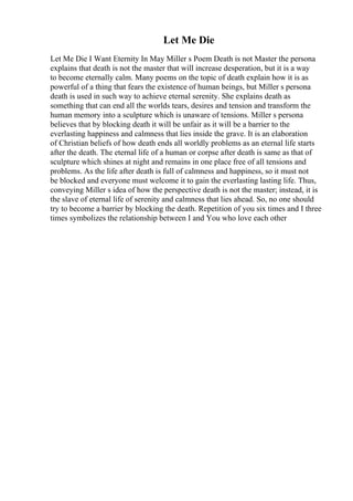 Let Me Die
Let Me Die I Want Eternity In May Miller s Poem Death is not Master the persona
explains that death is not the master that will increase desperation, but it is a way
to become eternally calm. Many poems on the topic of death explain how it is as
powerful of a thing that fears the existence of human beings, but Miller s persona
death is used in such way to achieve eternal serenity. She explains death as
something that can end all the worlds tears, desires and tension and transform the
human memory into a sculpture which is unaware of tensions. Miller s persona
believes that by blocking death it will be unfair as it will be a barrier to the
everlasting happiness and calmness that lies inside the grave. It is an elaboration
of Christian beliefs of how death ends all worldly problems as an eternal life starts
after the death. The eternal life of a human or corpse after death is same as that of
sculpture which shines at night and remains in one place free of all tensions and
problems. As the life after death is full of calmness and happiness, so it must not
be blocked and everyone must welcome it to gain the everlasting lasting life. Thus,
conveying Miller s idea of how the perspective death is not the master; instead, it is
the slave of eternal life of serenity and calmness that lies ahead. So, no one should
try to become a barrier by blocking the death. Repetition of you six times and I three
times symbolizes the relationship between I and You who love each other
 