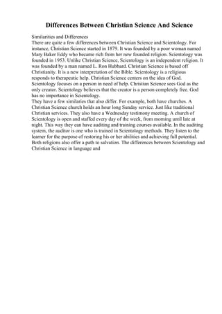 Differences Between Christian Science And Science
Similarities and Differences
There are quite a few differences between Christian Science and Scientology. For
instance, Christian Science started in 1879. It was founded by a poor woman named
Mary Baker Eddy who became rich from her new founded religion. Scientology was
founded in 1953. Unlike Christian Science, Scientology is an independent religion. It
was founded by a man named L. Ron Hubbard. Christian Science is based off
Christianity. It is a new interpretation of the Bible. Scientology is a religious
responds to therapeutic help. Christian Science centers on the idea of God.
Scientology focuses on a person in need of help. Christian Science sees God as the
only creator. Scientology believes that the creator is a person completely free. God
has no importance in Scientology.
They have a few similaries that also differ. For example, both have churches. A
Christian Science church holds an hour long Sunday service. Just like traditional
Christian services. They also have a Wednesday testimony meeting. A church of
Scientology is open and staffed every day of the week, from morning until late at
night. This way they can have auditing and training courses available. In the auditing
system, the auditor is one who is trained in Scientology methods. They listen to the
learner for the purpose of restoring his or her abilities and achieving full potential.
Both religions also offer a path to salvation. The differences between Scientology and
Christian Science in language and
 