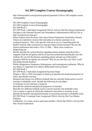 Sci 209 Complete Course Oceanography
http://homeworkfox.com/questions/general questions/1166/sci 209 complete course
oceanography/
SCI 209 Complete Course Oceanography
SCI 209 Complete Course Oceanography
SCI 209 Week 1
SCI 209 Week 1 Individual Assignment NOAA Activity Part One Ocean Exploration
Navigate to the National Oceanic and Atmospheric Administration (NOAA) site at
http://oceanservice.noaa.gov/
Select Explore from the menu, then select Ocean Exploration listed below Oceans.
Choose an explorative mission that took place at a marine sanctuary or an
ecological preserve. This is the specific web site to use as a launching point for
further research. http://oceanservice.noaa.gov/topics/oceans/oceanex/ Review the
chosen exploration and create a 10 to 12 slide ... Show more content on
Helpwriting.net ...
Briefly describe the current theories regarding marine animals using the Earth s
magnetic field for navigation and list at least one animal that theoretically uses this
method. Do you feel the theories regarding marine animals use of the Earth s
magnetic field for navigation are accurate? Why do you feel this way? How could
this ability benefit humans?
Define lithogeneous, biogenous, hydrogenous, and cosmogenous sediments. Why do
you think it is important to be able to differentiate between these?
SCI 209 Week 3
SCI 209 Week 3 Individual Assignment Seawater Paper
Prepare a 700 to 1,050 word paper in which you describe the chemical properties of
water, specifically seawater.
Research and choose two different methods that are currently being used to convert
seawater to drinkable water. Include the following in your paper:
A minimum of one reference is required.
Describe the chemical and physical properties of seawater.
Describe two different methods used to convert seawater into drinkable water.
List a county or region in which this method of conversion is currently in use.
Identify the benefits and potential hazards of converting seawater to drinkable water.
SCI 209 Week 3 Learning Team Assignment NOAA Activity Part Two Marine
Pollution
Collaborate: As a team, review each team member s Week One NOAA Activity Part
One: Ocean Exploration
 