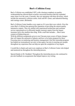 Burl s Collision Essay
Burl s Collision was established 1997; with a business emphasis on quality,
workmanship has allowed them to build a successful business that has expanded
many times over the years. Currently, they are operating with three divisions, which
include the automotive collision center, truck and RV center, and industrial blasting
and coatings center. (Richards)
Burl s Collision Center handles every repair as if it were their own vehicle. Over the
years Burl s Collision has garnered the reputation of providing the utmost quality
automotive repairs. They are staffed with experienced technicians and customer
service representatives to efficiently handle customer repairs from the largest
insurance job to the smallest door ding. With a staff that includes ... Show more
content on Helpwriting.net ...
With the different assignments given to me I became more aware of future changes
that will impact the automotive industry and how to be better prepared for them.
Focusing more on marketing and business management I feel this internship program
has helped me tremendously not only in that aspect, but also in meeting new people
throughout my experience that can help me upon the completion of my degree.
I would like to thank each and every employee at Burl s Collision Center who helped
and mentored me throughout the internship process.
Special thanks to Dr. Stoddard. Throughout the internship process she continued to
provide feedback on assignments that helped improve my writing
 